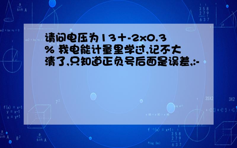 请问电压为13＋-2x0.3% 我电能计量里学过,记不大清了,只知道正负号后面是误差,:-