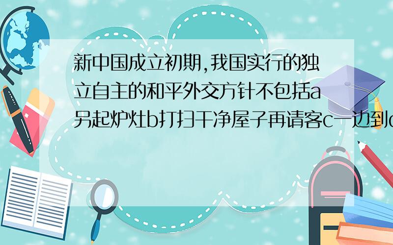 新中国成立初期,我国实行的独立自主的和平外交方针不包括a另起炉灶b打扫干净屋子再请客c一边到d不结盟