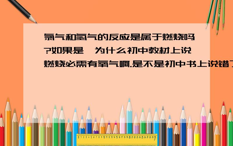 氯气和氢气的反应是属于燃烧吗?如果是,为什么初中教材上说燃烧必需有氧气啊.是不是初中书上说错了啊.我认为燃烧一般是指伴有发光,发热,或有火苗产生的反应,像氯气和氢气的这种反应就