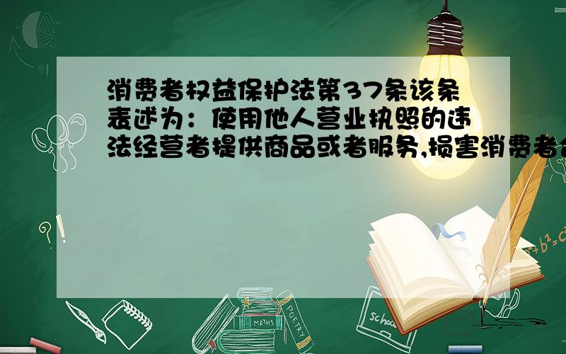 消费者权益保护法第37条该条表述为：使用他人营业执照的违法经营者提供商品或者服务,损害消费者合法权益的,消费者可以向其要求赔偿,也可以向营业执照的持有人要求赔偿.应该怎么理解,