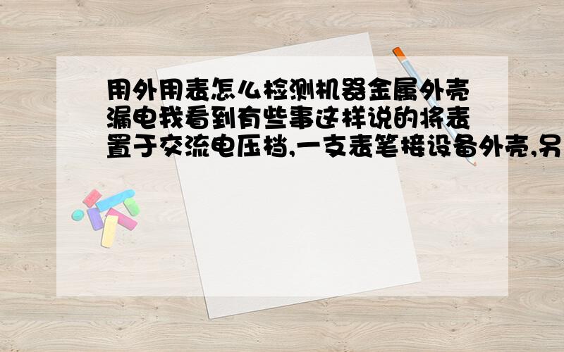 用外用表怎么检测机器金属外壳漏电我看到有些事这样说的将表置于交流电压档,一支表笔接设备外壳,另一支表笔接地线,我不懂的是这个地线是从三角插座引出吗还是从水管上接一根线连接