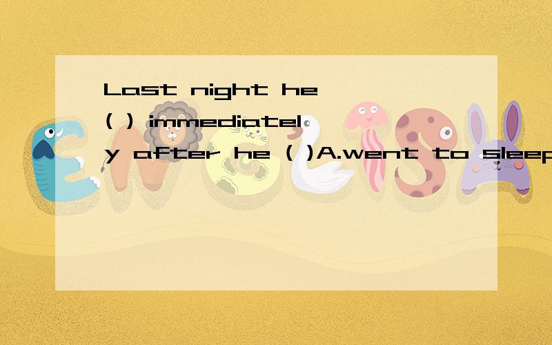 Last night he ( ) immediately after he ( )A.went to sleep; went to bed B.went to bed ; went to sleepC.felt asleep; went to sleep D.went to bed; fell asleep