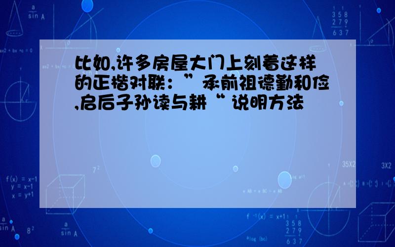 比如,许多房屋大门上刻着这样的正楷对联：”承前祖德勤和俭,启后子孙读与耕“ 说明方法