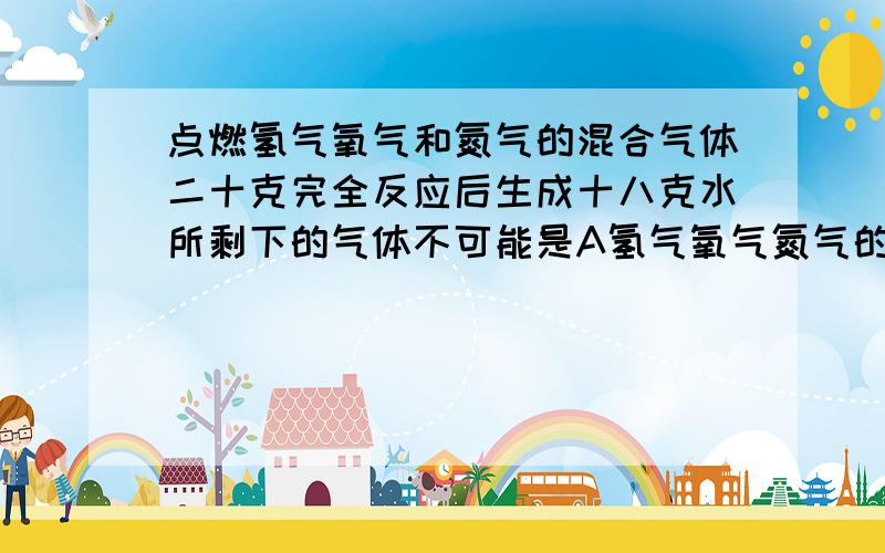 点燃氢气氧气和氮气的混合气体二十克完全反应后生成十八克水所剩下的气体不可能是A氢气氧气氮气的混合气体B氧气和氮气的混合气体C两克氮D氢气和氮气的混合气体