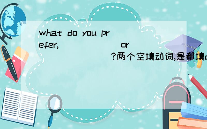 what do you prefer,______ or _______?两个空填动词,是都填doing还是都填todo?我觉得填doing，相当于动名词；但是答案上写的是to do，