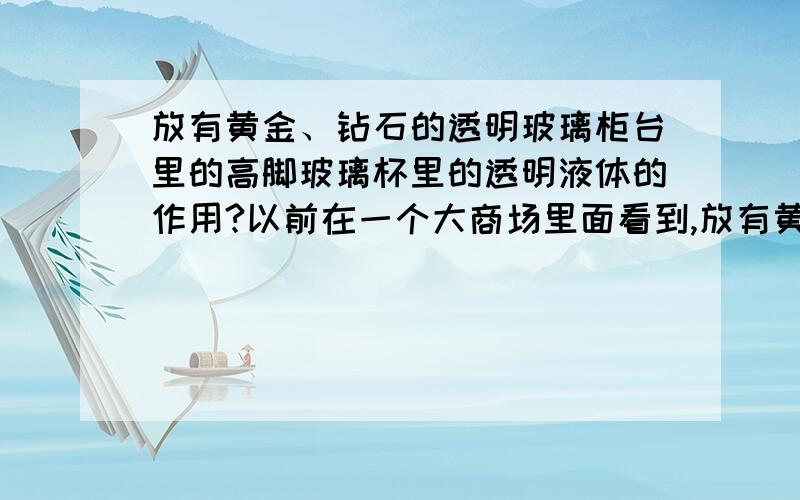 放有黄金、钻石的透明玻璃柜台里的高脚玻璃杯里的透明液体的作用?以前在一个大商场里面看到,放有黄金、钻石的透明玻璃柜台里放有一个高脚的玻璃杯里面有半杯透明的液体,有什么作用?