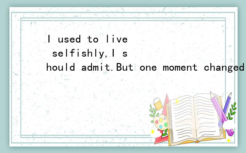 I used to live selfishly,I should admit.But one moment changed me.I used to live selfishly,I should admit.But one moment changed me.求翻译