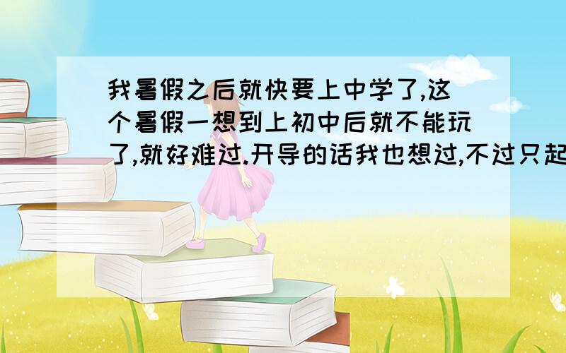 我暑假之后就快要上中学了,这个暑假一想到上初中后就不能玩了,就好难过.开导的话我也想过,不过只起到一会会儿的作用.