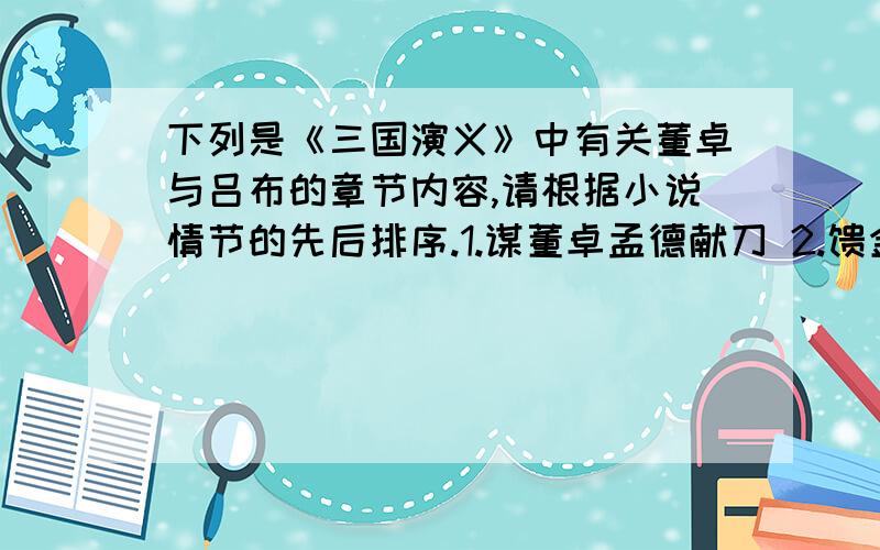 下列是《三国演义》中有关董卓与吕布的章节内容,请根据小说情节的先后排序.1.谋董卓孟德献刀 2.馈金珠李肃说吕布 3.除凶暴吕布助司徒 4.王司徒巧使连环计 5.董太师大闹凤仪亭