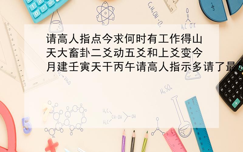 请高人指点今求何时有工作得山天大畜卦二爻动五爻和上爻变今月建壬寅天干丙午请高人指示多请了最好说详...请高人指点今求何时有工作得山天大畜卦二爻动五爻和上爻变今月建壬寅天干