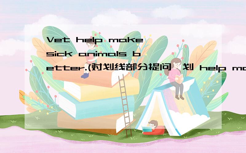 Vet help make sick animals better.(对划线部分提问,划 help make sick animals better）