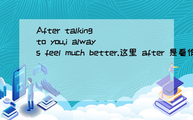 After talking to you,i always feel much better.这里 after 是看作时间连词后加分词构成状语,还是看作介词后加动名词构成状语呢?