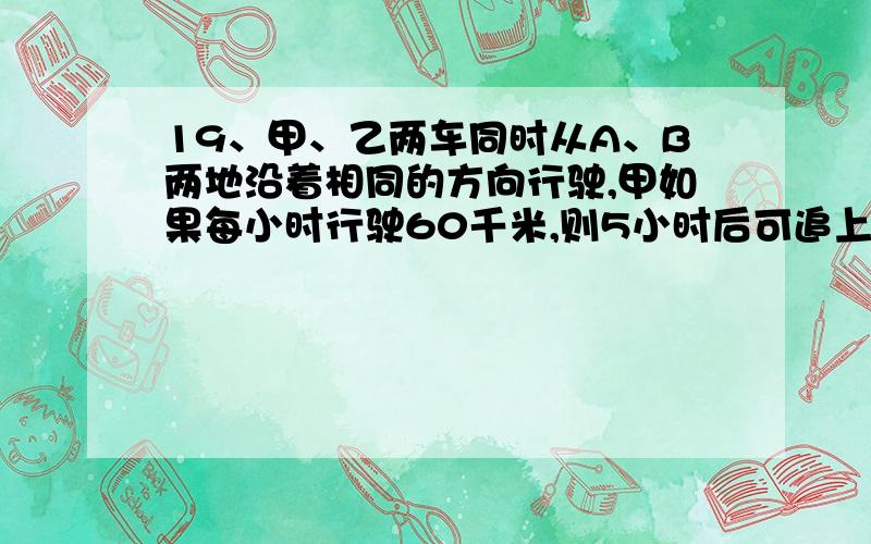 19、甲、乙两车同时从A、B两地沿着相同的方向行驶,甲如果每小时行驶60千米,则5小时后可追上前方的乙车,如果每小时行驶70千米,则3小时后可追上前方的乙车.由此可知,乙车每小时行驶多少千