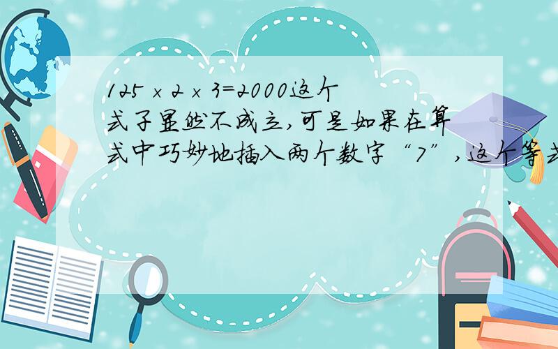 125×2×3＝2000这个式子显然不成立,可是如果在算式中巧妙地插入两个数字“7”,这个等式便可成立.哥哥姐姐们,帮偶想想,这两个“7”应该插在哪?