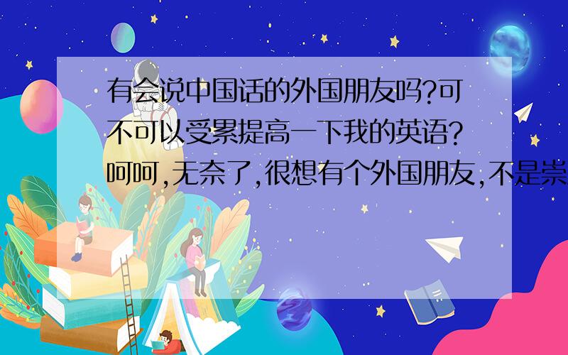 有会说中国话的外国朋友吗?可不可以受累提高一下我的英语?呵呵,无奈了,很想有个外国朋友,不是崇洋媚外啊!就是希望自己的能力能的提升,也希望更多的了解一下别样的风景!我很真诚的,希