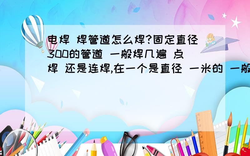 电焊 焊管道怎么焊?固定直径300的管道 一般焊几遍 点焊 还是连焊,在一个是直径 一米的 一般焊几遍 点焊还是连焊 仰焊怎么焊,