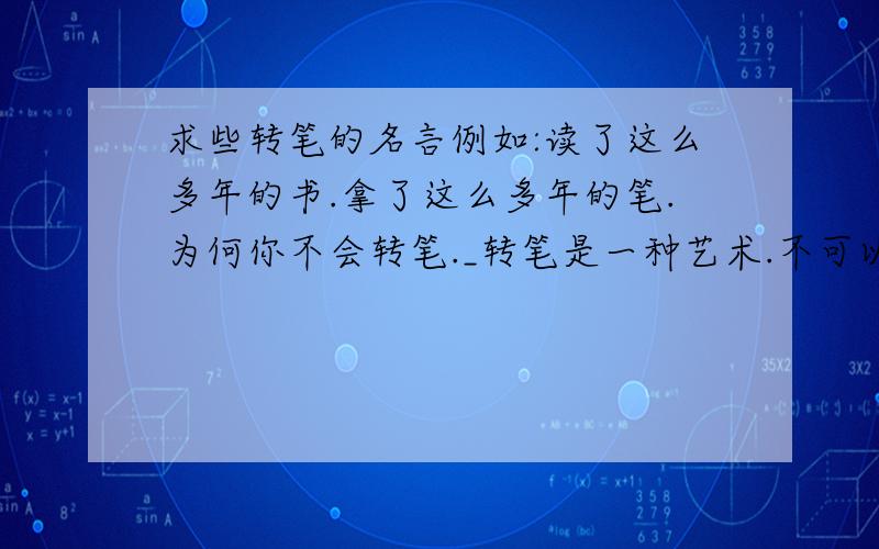 求些转笔的名言例如:读了这么多年的书.拿了这么多年的笔.为何你不会转笔._转笔是一种艺术.不可以让你的笔.沉寂在某个角落.你可以用你的手.去释放它们自己的灵魂.例如这样的句子..不帅