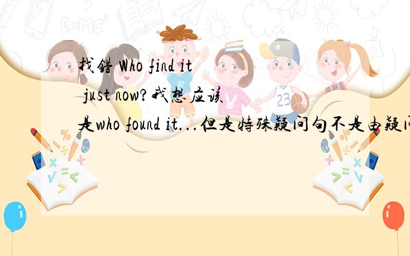 找错 Who find it just now?我想应该是who found it...但是特殊疑问句不是由疑问词加一般疑问句语序吗?我解释不了,