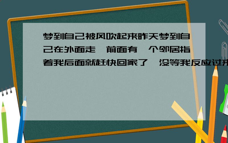 梦到自己被风吹起来昨天梦到自己在外面走,前面有一个邻居指着我后面就赶快回家了,没等我反应过来,忽然从背后刮起一阵大风,把自己吹了起来,然后风过去了,又掉了在地上,