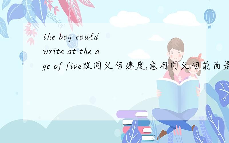 the boy could write at the age of five改同义句速度,急用同义句前面是The boy could write when he was