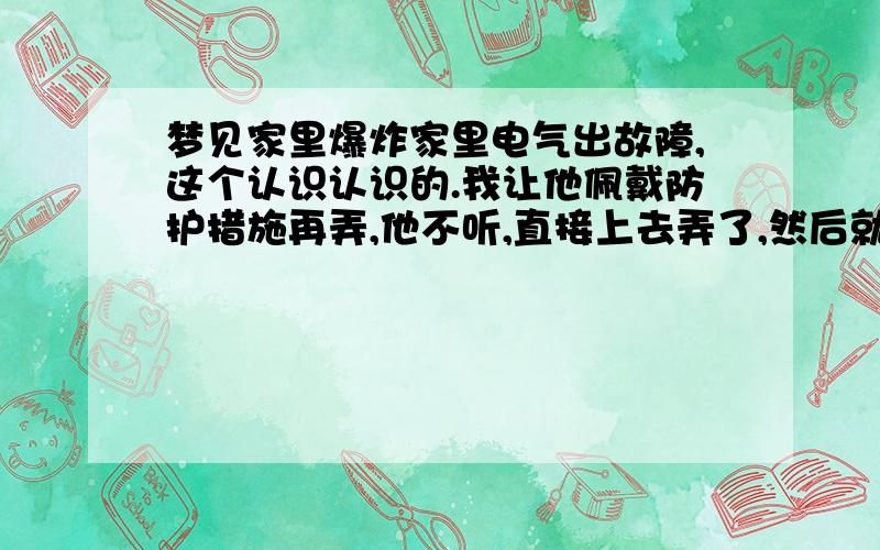 梦见家里爆炸家里电气出故障,这个认识认识的.我让他佩戴防护措施再弄,他不听,直接上去弄了,然后就爆炸了,家里有人受伤的,而我却瞬间跑到了屋外边,就跟个旁观者似的.