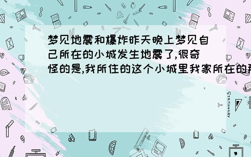 梦见地震和爆炸昨天晚上梦见自己所在的小城发生地震了,很奇怪的是,我所住的这个小城里我家所在的那一半发生了地震,貌似没听到有人员伤亡,就只看见外婆很惊慌地告诉我说地震后出现了