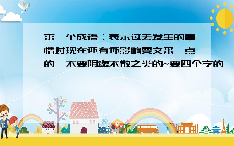 求一个成语：表示过去发生的事情对现在还有坏影响要文采一点的,不要阴魂不散之类的~要四个字的,写政治论文用的~