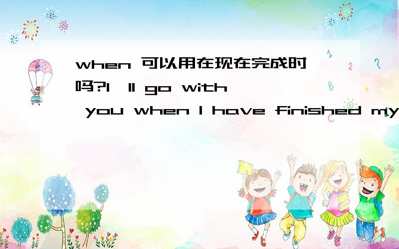 when 可以用在现在完成时吗?I'll go with you when I have finished my home work.这句是when引导的从句吧?这不是和现在时连用了吗?那when什么时候才不能和现在时连用呢怎么区别呢?请举例子,