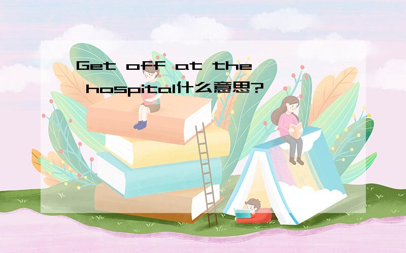 Get off at the hospital什么意思?