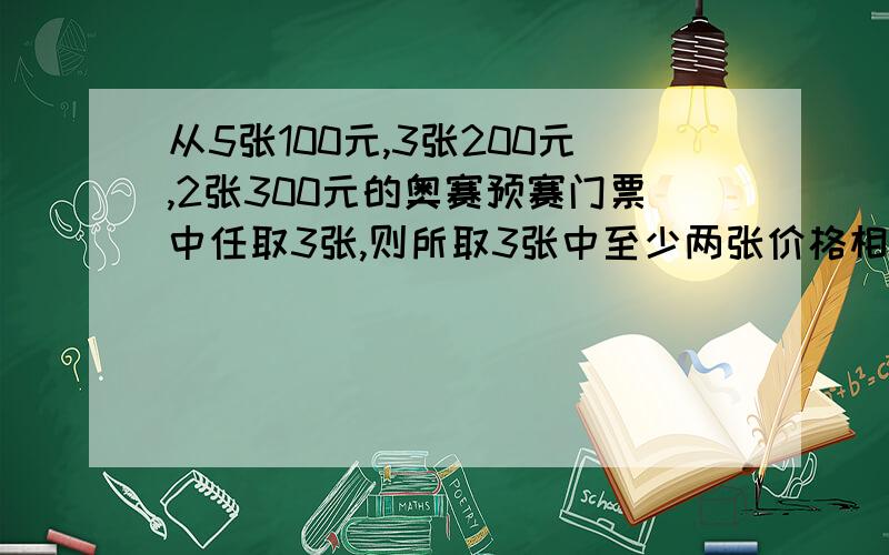 从5张100元,3张200元,2张300元的奥赛预赛门票中任取3张,则所取3张中至少两张价格相同的概率为多少