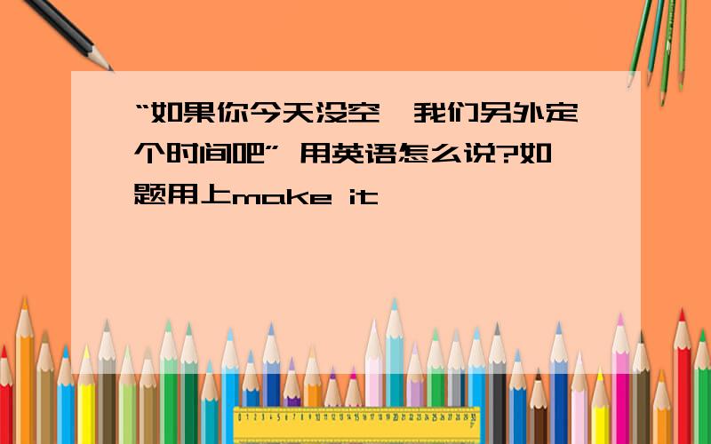 “如果你今天没空,我们另外定个时间吧” 用英语怎么说?如题用上make it