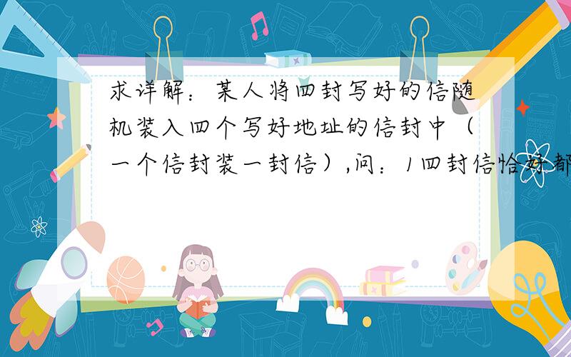 求详解：某人将四封写好的信随机装入四个写好地址的信封中（一个信封装一封信）,问：1四封信恰好都装对的概率2没有一封信装对地址的概率3恰好有几封信装对的概率最大?