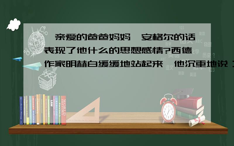 《亲爱的爸爸妈妈》安格尔的话表现了他什么的思想感情?西德作家明赫白缓缓地站起来,他沉重地说：“……我有犯罪感：感到是我杀害了那些孩子.我们简直就是禽兽!所有集中营都必须粉碎