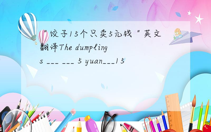 ＂饺子15个只卖5元钱＂英文翻译The dumplings ___ ___ 5 yuan___15