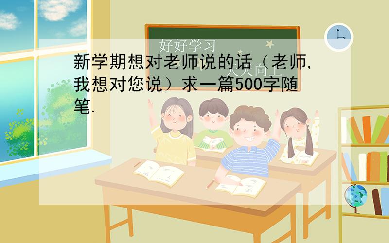 新学期想对老师说的话（老师,我想对您说）求一篇500字随笔.