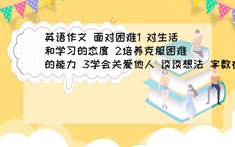 英语作文 面对困难1 对生活和学习的态度 2培养克服困难的能力 3学会关爱他人 谈谈想法 字数在80~100