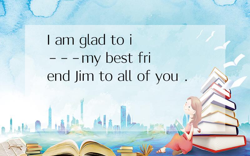 I am glad to i---my best friend Jim to all of you .