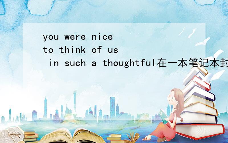 you were nice to think of us in such a thoughtful在一本笔记本封面上的英文,在词霸上解释是“你是不错,我们认为,在这样一个深思熟虑的”感觉不通顺,,确实是这样的啊,又看了一次没错.