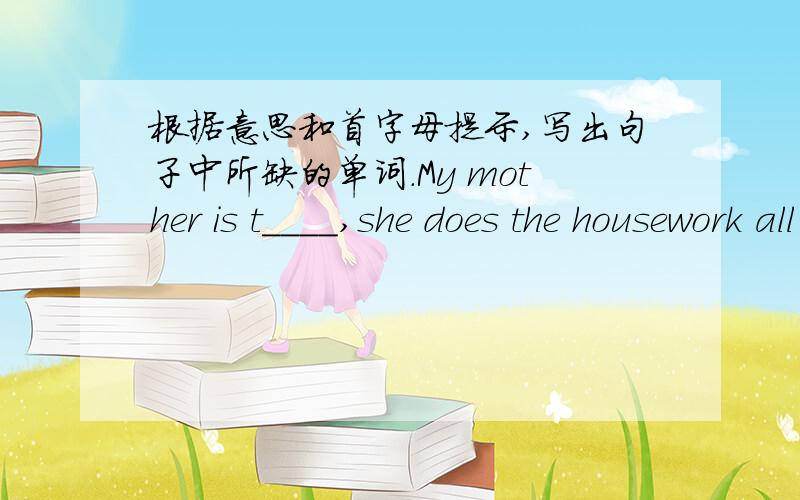 根据意思和首字母提示,写出句子中所缺的单词.My mother is t____,she does the housework all day.