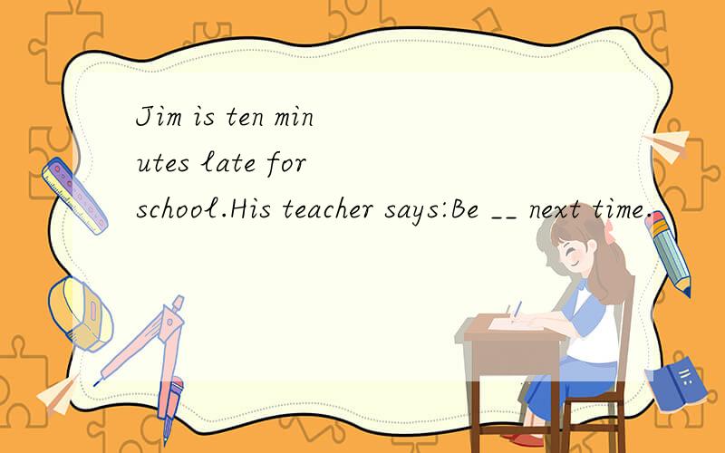 Jim is ten minutes late for school.His teacher says:Be __ next time.