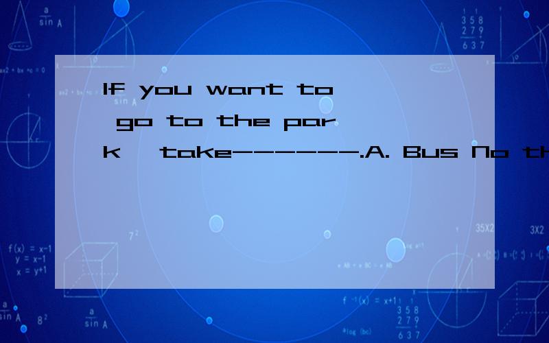 If you want to go to the park, take------.A. Bus No the six B. the Bus No Six C. the No Six bus D. the Six No bus请详细解释改选那个答案.为什么?