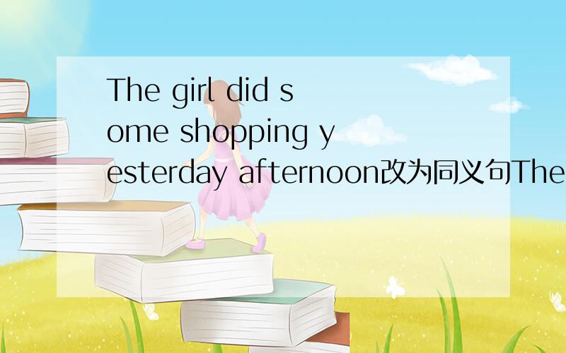 The girl did some shopping yesterday afternoon改为同义句The girl____ ____yesterday afternoon