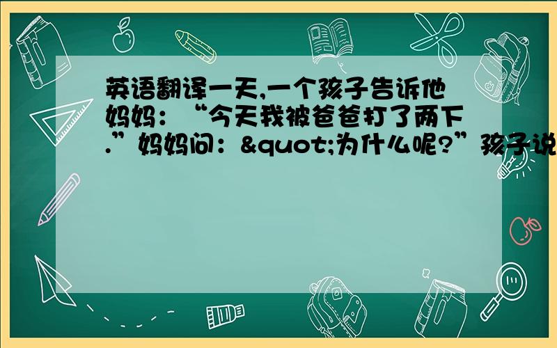 英语翻译一天,一个孩子告诉他妈妈：“今天我被爸爸打了两下.”妈妈问："为什么呢?”孩子说：“我拿了一张全是零分的记分册给爸爸,他打了我一下.”妈妈说：“那是该打.”孩子回答