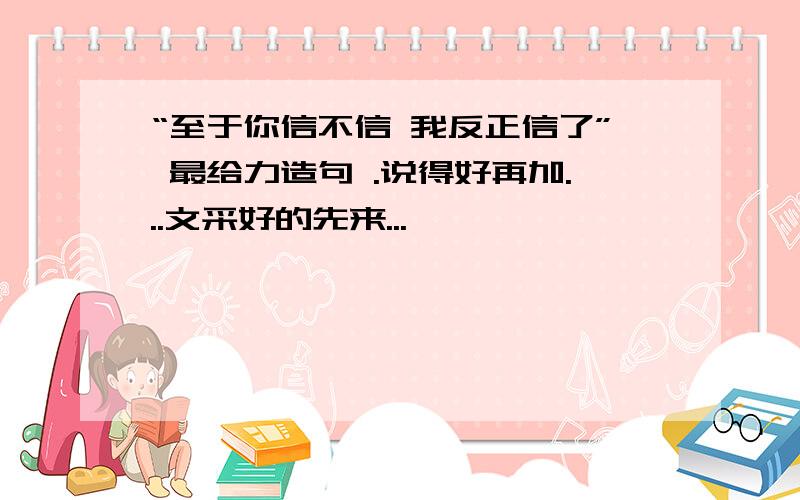 “至于你信不信 我反正信了” 最给力造句 .说得好再加...文采好的先来...