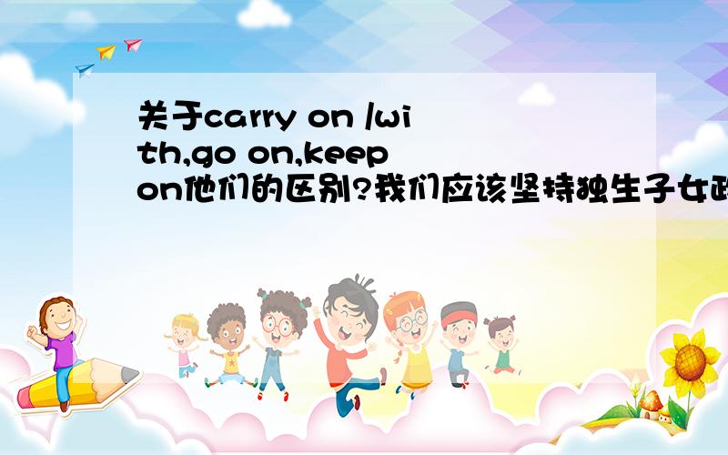 关于carry on /with,go on,keep on他们的区别?我们应该坚持独生子女政策.We should carry on the one-chlid policy to coutrol the polulation.为什么这里不用carry on with?或者keep on