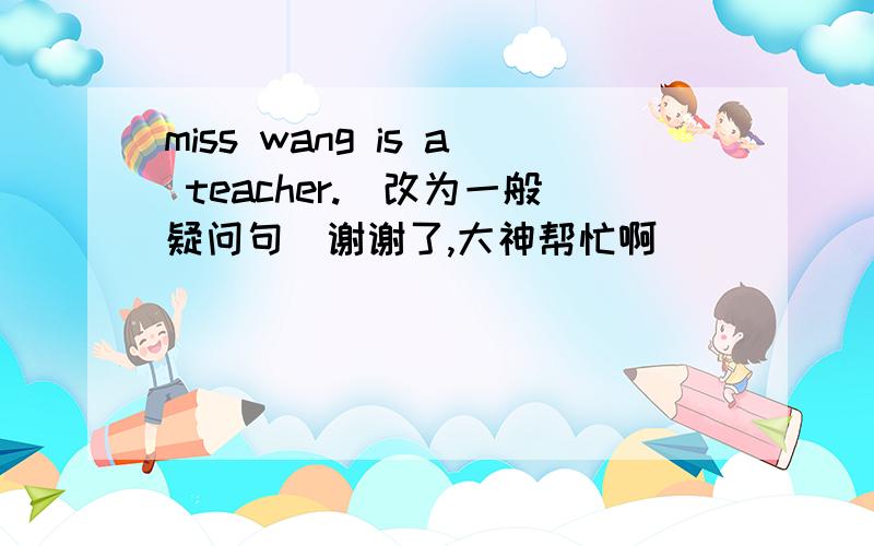 miss wang is a teacher.（改为一般疑问句）谢谢了,大神帮忙啊