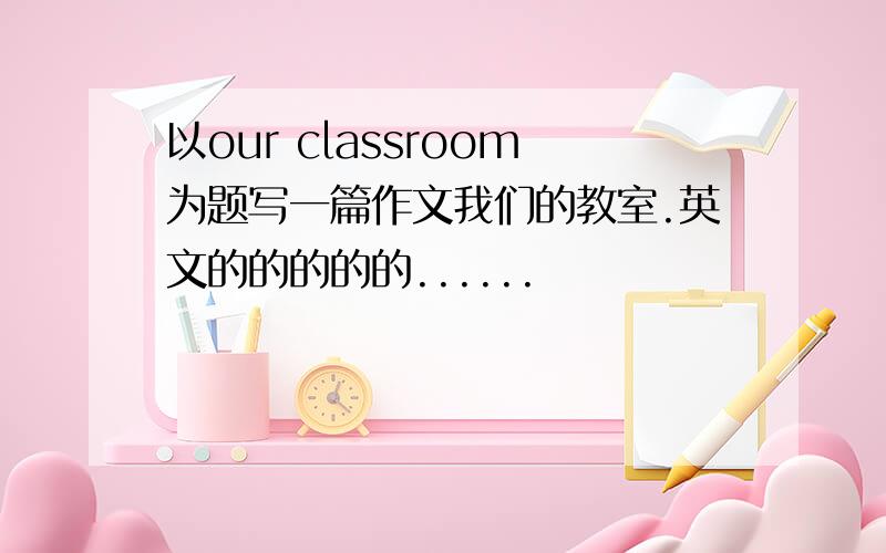 以our classroom为题写一篇作文我们的教室.英文的的的的的......