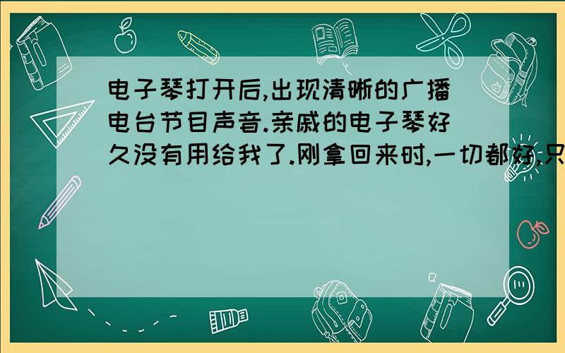 电子琴打开后,出现清晰的广播电台节目声音.亲戚的电子琴好久没有用给我了.刚拿回来时,一切都好,只是音量不能调.后来,我把调音量的那个滑扣掰了掰,音量可以调了,可是没想到,一打开,它