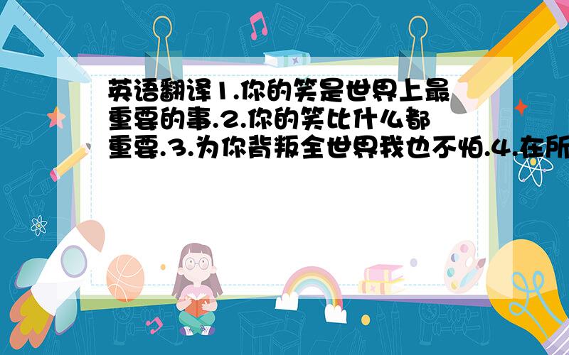 英语翻译1.你的笑是世界上最重要的事.2.你的笑比什么都重要.3.为你背叛全世界我也不怕.4.在所有时候,我陪着你.