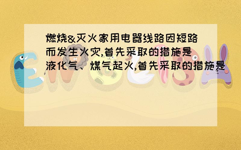 燃烧&灭火家用电器线路因短路而发生火灾,首先采取的措施是液化气、煤气起火,首先采取的措施是